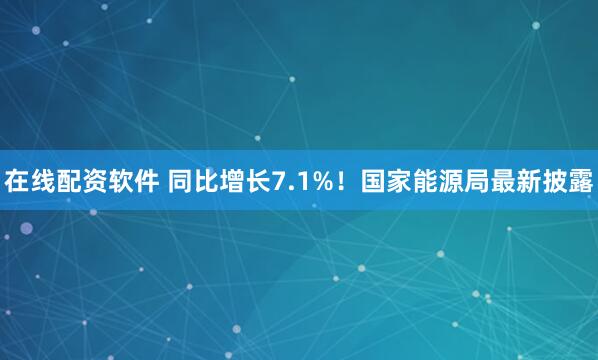 在线配资软件 同比增长7.1%！国家能源局最新披露