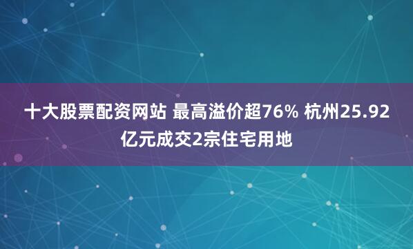 十大股票配资网站 最高溢价超76% 杭州25.92亿元成交2宗住宅用地