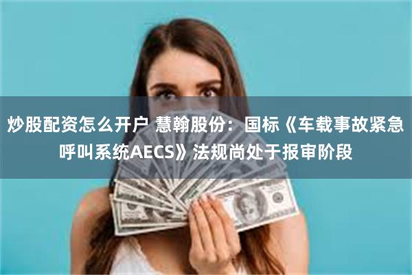 炒股配资怎么开户 慧翰股份：国标《车载事故紧急呼叫系统AECS》法规尚处于报审阶段