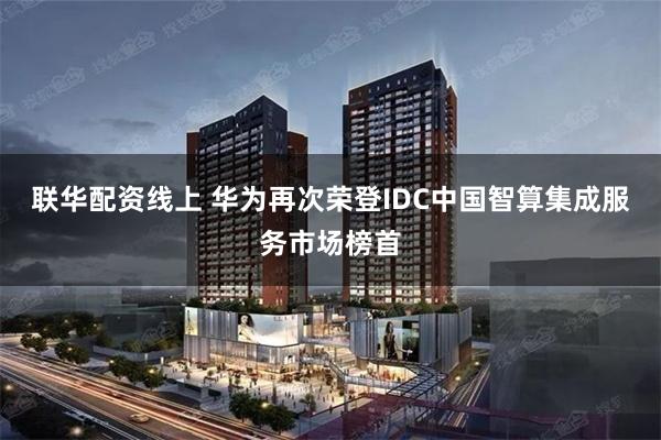 联华配资线上 华为再次荣登IDC中国智算集成服务市场榜首