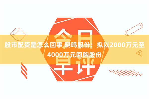 股市配资是怎么回事 晓鸣股份：拟以2000万元至4000万元回购股份