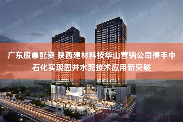 广东股票配资 陕西建材科技华山营销公司携手中石化实现固井水泥技术应用新突破