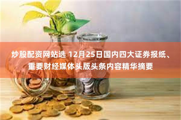 炒股配资网站选 12月25日国内四大证券报纸、重要财经媒体头版头条内容精华摘要