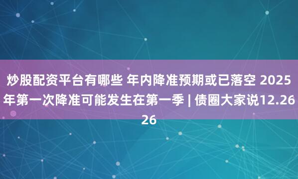 炒股配资平台有哪些 年内降准预期或已落空 2025年第一次降准可能发生在第一季 | 债圈大家说12.26