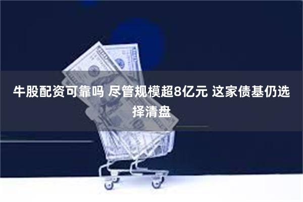 牛股配资可靠吗 尽管规模超8亿元 这家债基仍选择清盘