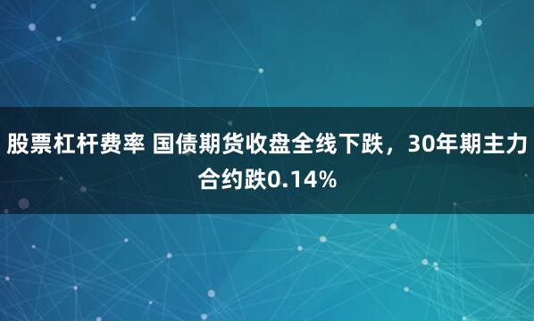 股票杠杆费率 国债期货收盘全线下跌，30年期主力合约跌0.14%