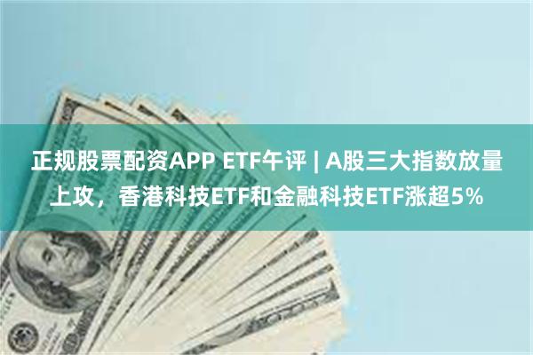 正规股票配资APP ETF午评 | A股三大指数放量上攻，香港科技ETF和金融科技ETF涨超5%