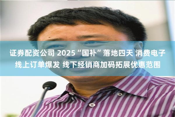 证券配资公司 2025“国补”落地四天 消费电子线上订单爆发 线下经销商加码拓展优惠范围