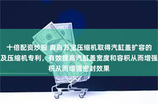 十倍配资炒股 青岛万宝压缩机取得汽缸盖扩容的缸头部件及压缩机专利，有效提高汽缸盖宽度和容积从而增强密封效果