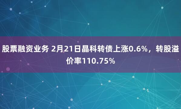 股票融资业务 2月21日晶科转债上涨0.6%，转股溢价率110.75%