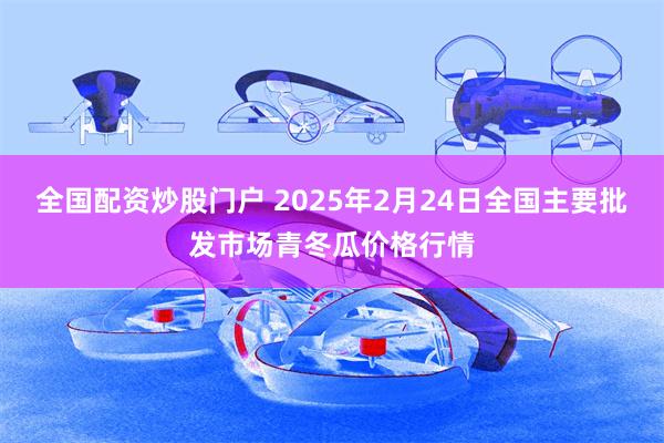 全国配资炒股门户 2025年2月24日全国主要批发市场青冬瓜价格行情