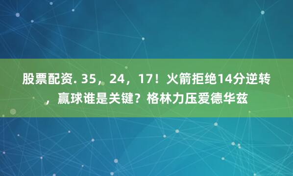 股票配资. 35，24，17！火箭拒绝14分逆转，赢球谁是关键？格林力压爱德华兹