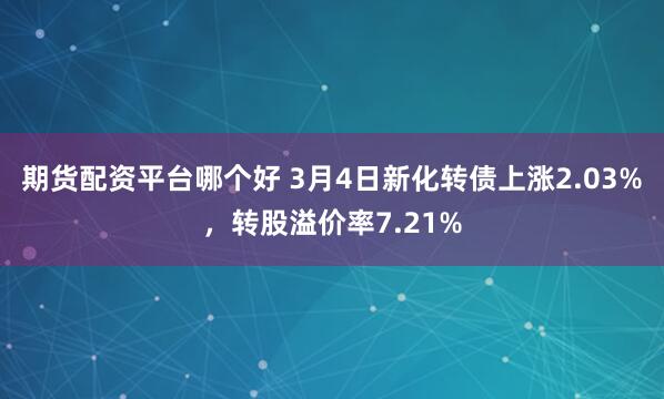 期货配资平台哪个好 3月4日新化转债上涨2.03%，转股溢价率7.21%