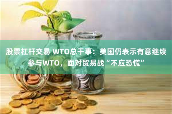 股票杠杆交易 WTO总干事：美国仍表示有意继续参与WTO，面对贸易战“不应恐慌”