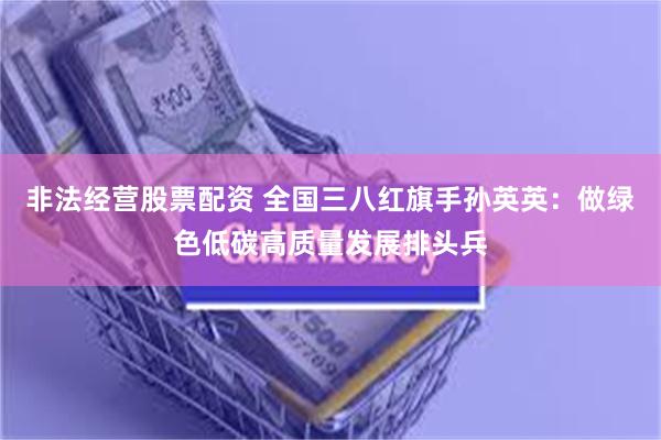 非法经营股票配资 全国三八红旗手孙英英：做绿色低碳高质量发展排头兵